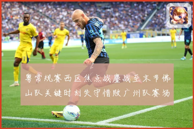 粤常规赛西区焦点战鏖战至末节佛山队关键时刻失守惜败广州队赛场复盘：最新赛事动态与深度分析