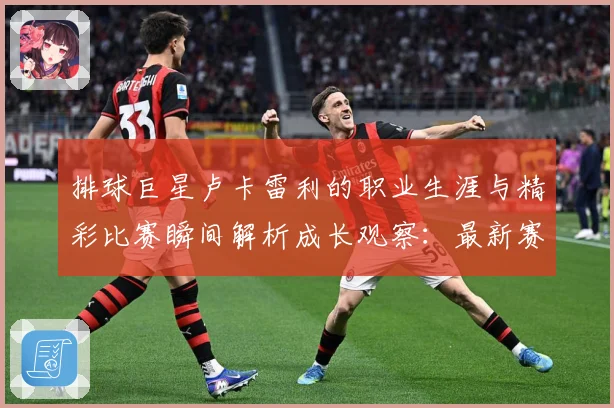 排球巨星卢卡雷利的职业生涯与精彩比赛瞬间解析成长观察：最新赛事动态与深度分析