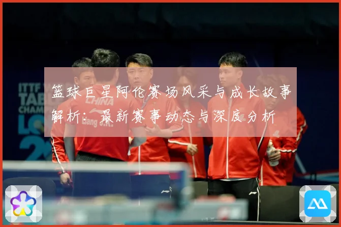 篮球巨星阿伦赛场风采与成长故事解析：最新赛事动态与深度分析