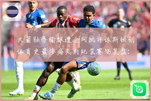 火箭耻辱输球遭全网批评休斯顿创体育史最惨痛失利纪录赛场复盘：最新赛事动态与深度分析