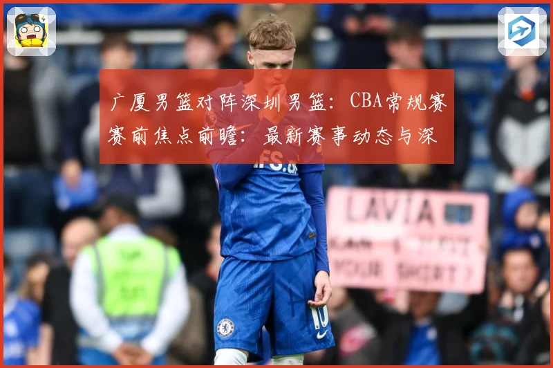 广厦男篮对阵深圳男篮：CBA常规赛赛前焦点前瞻：最新赛事动态与深度分析