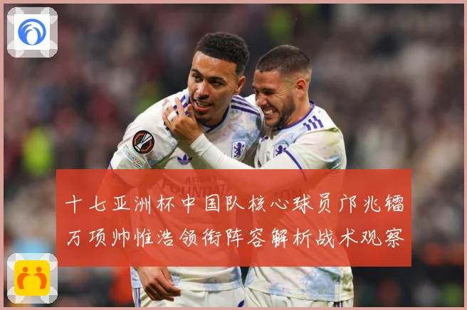 十七亚洲杯中国队核心球员邝兆镭万项帅惟浩领衔阵容解析战术观察：最新赛事动态与深度分析