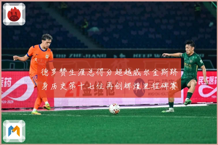 德罗赞生涯总得分超越威尔金斯跻身历史第十七位再创辉煌里程碑赛场复盘：最新赛事动态与深度分析