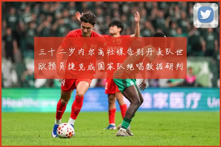 三十二岁内尔高社媒告别丹麦队世欧预负捷克成国家队绝唱数据研判：最新赛事动态与深度分析