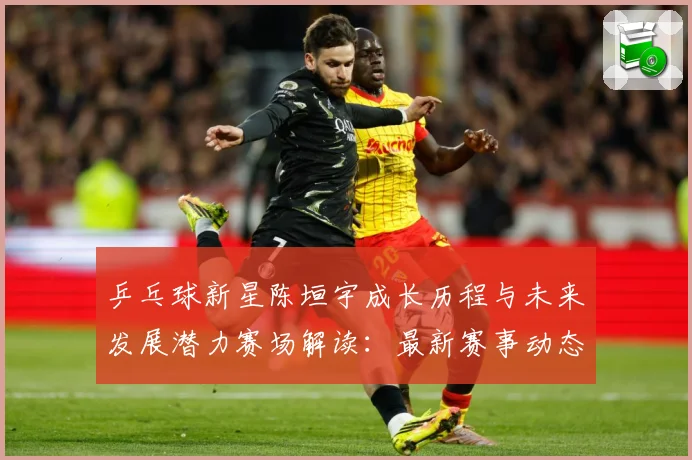 乒乓球新星陈垣宇成长历程与未来发展潜力赛场解读：最新赛事动态与深度分析