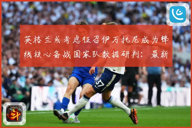 英格兰或考虑征召伊万托尼成为锋线核心备战国家队数据研判：最新赛事动态与深度分析